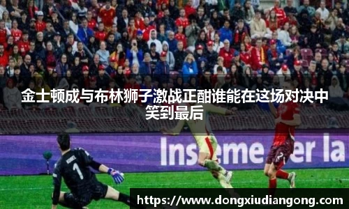 金士顿成与布林狮子激战正酣谁能在这场对决中笑到最后