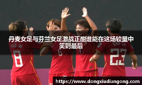 丹麦女足与芬兰女足激战正酣谁能在这场较量中笑到最后